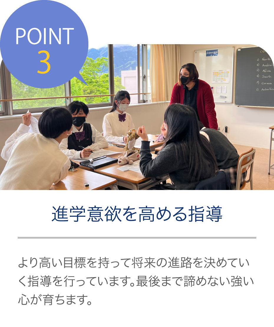 POINT3 進学意欲を高める指導 より高い目標を持って将来の進路を決めていく指導を行っています。最後まで諦めない強い心が育ちます。